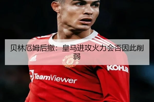 贝林厄姆后撤：皇马进攻火力会否因此削弱