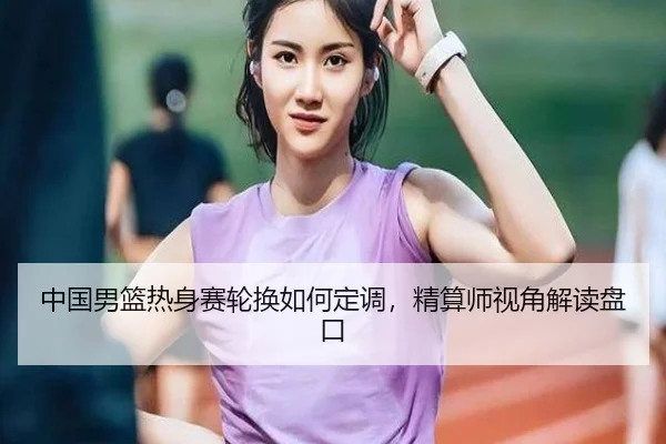 中国男篮热身赛轮换如何定调，精算师视角解读盘口
