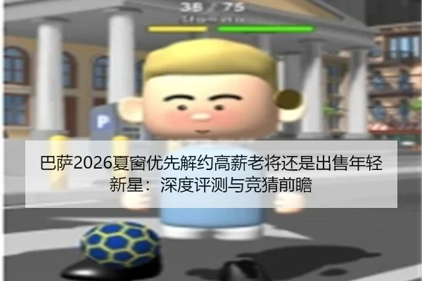 巴萨2026夏窗优先解约高薪老将还是出售年轻新星：深度评测与竞猜前瞻